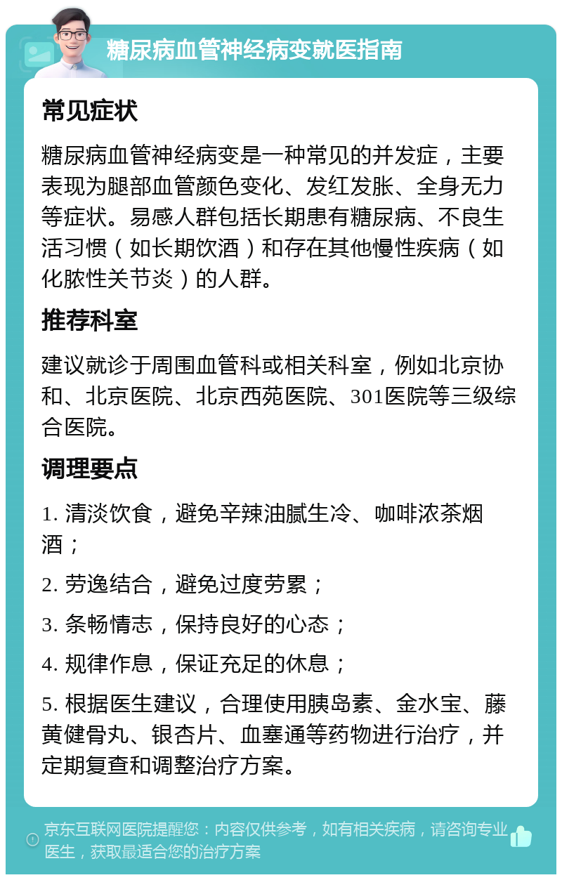 糖尿病血管神经病变就医指南 常见症状 糖尿病血管神经病变是一种常见的并发症，主要表现为腿部血管颜色变化、发红发胀、全身无力等症状。易感人群包括长期患有糖尿病、不良生活习惯（如长期饮酒）和存在其他慢性疾病（如化脓性关节炎）的人群。 推荐科室 建议就诊于周围血管科或相关科室，例如北京协和、北京医院、北京西苑医院、301医院等三级综合医院。 调理要点 1. 清淡饮食，避免辛辣油腻生冷、咖啡浓茶烟酒； 2. 劳逸结合，避免过度劳累； 3. 条畅情志，保持良好的心态； 4. 规律作息，保证充足的休息； 5. 根据医生建议，合理使用胰岛素、金水宝、藤黄健骨丸、银杏片、血塞通等药物进行治疗，并定期复查和调整治疗方案。