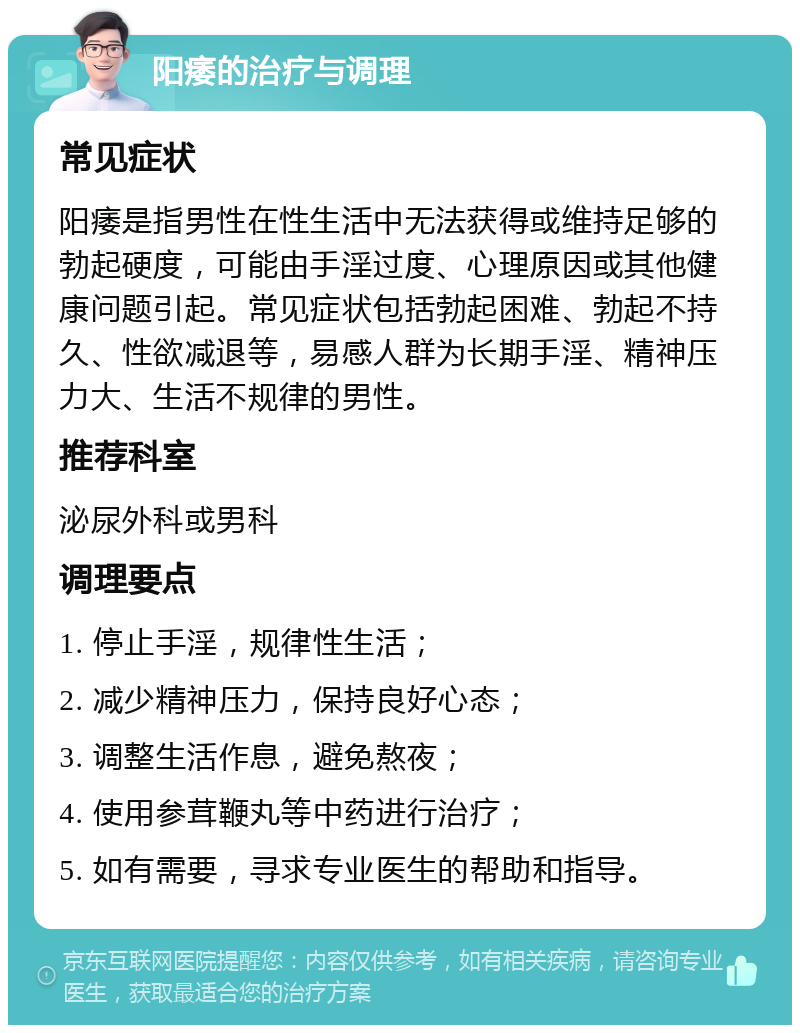 阳痿的治疗与调理 常见症状 阳痿是指男性在性生活中无法获得或维持足够的勃起硬度，可能由手淫过度、心理原因或其他健康问题引起。常见症状包括勃起困难、勃起不持久、性欲减退等，易感人群为长期手淫、精神压力大、生活不规律的男性。 推荐科室 泌尿外科或男科 调理要点 1. 停止手淫，规律性生活； 2. 减少精神压力，保持良好心态； 3. 调整生活作息，避免熬夜； 4. 使用参茸鞭丸等中药进行治疗； 5. 如有需要，寻求专业医生的帮助和指导。