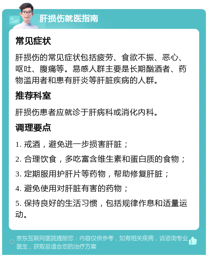 肝损伤就医指南 常见症状 肝损伤的常见症状包括疲劳、食欲不振、恶心、呕吐、腹痛等。易感人群主要是长期酗酒者、药物滥用者和患有肝炎等肝脏疾病的人群。 推荐科室 肝损伤患者应就诊于肝病科或消化内科。 调理要点 1. 戒酒，避免进一步损害肝脏； 2. 合理饮食，多吃富含维生素和蛋白质的食物； 3. 定期服用护肝片等药物，帮助修复肝脏； 4. 避免使用对肝脏有害的药物； 5. 保持良好的生活习惯，包括规律作息和适量运动。