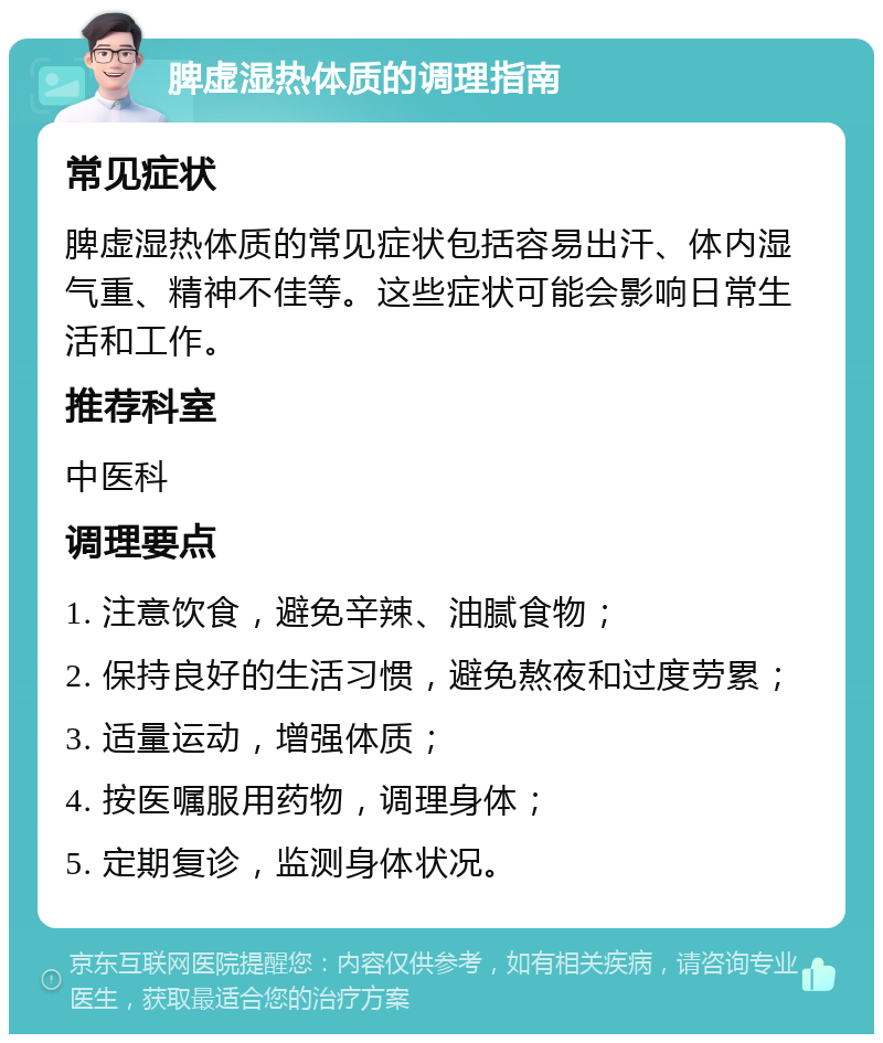 脾虚湿热体质的调理指南 常见症状 脾虚湿热体质的常见症状包括容易出汗、体内湿气重、精神不佳等。这些症状可能会影响日常生活和工作。 推荐科室 中医科 调理要点 1. 注意饮食，避免辛辣、油腻食物； 2. 保持良好的生活习惯，避免熬夜和过度劳累； 3. 适量运动，增强体质； 4. 按医嘱服用药物，调理身体； 5. 定期复诊，监测身体状况。