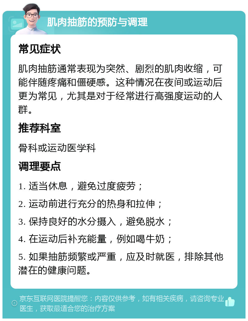 肌肉抽筋的预防与调理 常见症状 肌肉抽筋通常表现为突然、剧烈的肌肉收缩，可能伴随疼痛和僵硬感。这种情况在夜间或运动后更为常见，尤其是对于经常进行高强度运动的人群。 推荐科室 骨科或运动医学科 调理要点 1. 适当休息，避免过度疲劳； 2. 运动前进行充分的热身和拉伸； 3. 保持良好的水分摄入，避免脱水； 4. 在运动后补充能量，例如喝牛奶； 5. 如果抽筋频繁或严重，应及时就医，排除其他潜在的健康问题。