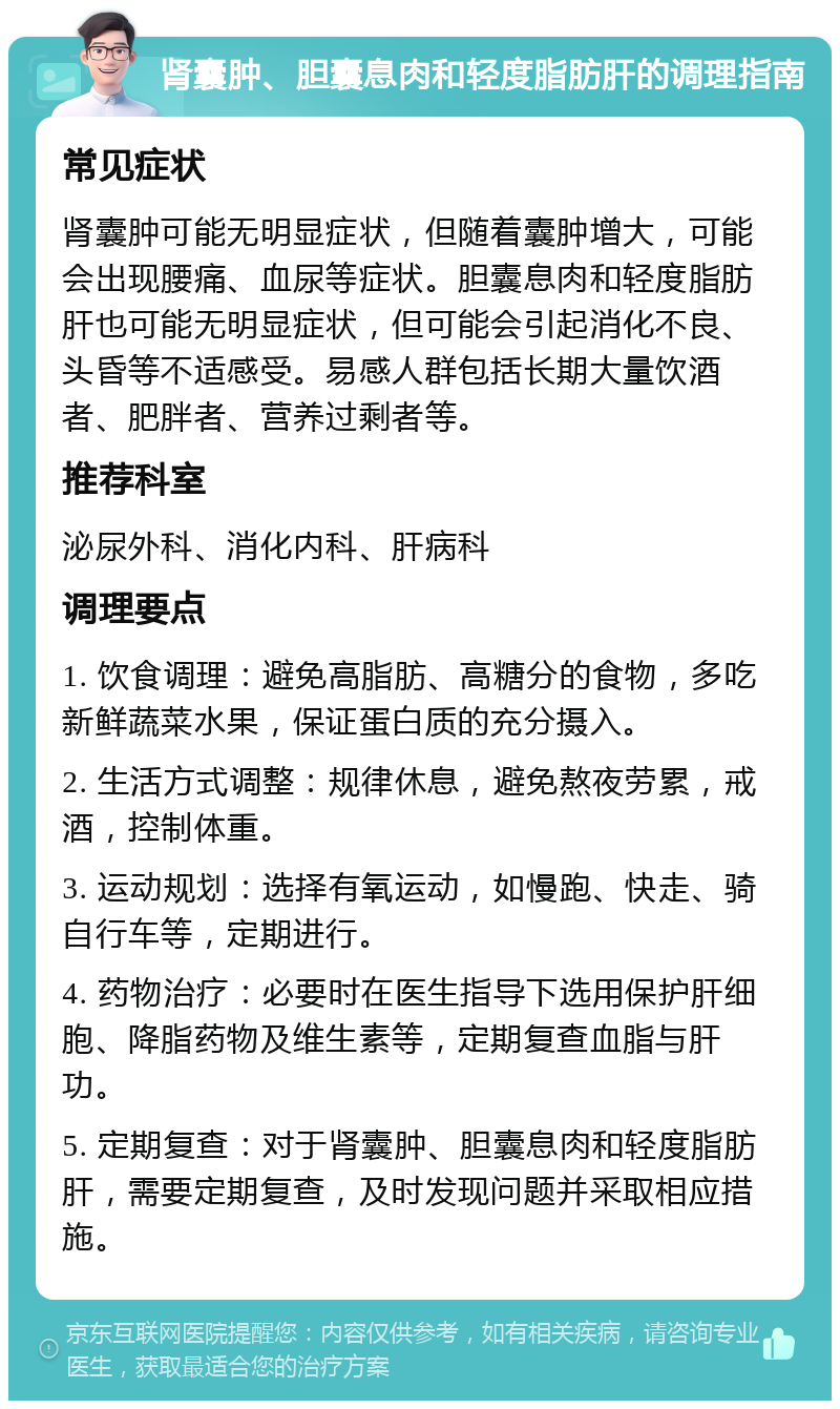 肾囊肿、胆囊息肉和轻度脂肪肝的调理指南 常见症状 肾囊肿可能无明显症状，但随着囊肿增大，可能会出现腰痛、血尿等症状。胆囊息肉和轻度脂肪肝也可能无明显症状，但可能会引起消化不良、头昏等不适感受。易感人群包括长期大量饮酒者、肥胖者、营养过剩者等。 推荐科室 泌尿外科、消化内科、肝病科 调理要点 1. 饮食调理：避免高脂肪、高糖分的食物，多吃新鲜蔬菜水果，保证蛋白质的充分摄入。 2. 生活方式调整：规律休息，避免熬夜劳累，戒酒，控制体重。 3. 运动规划：选择有氧运动，如慢跑、快走、骑自行车等，定期进行。 4. 药物治疗：必要时在医生指导下选用保护肝细胞、降脂药物及维生素等，定期复查血脂与肝功。 5. 定期复查：对于肾囊肿、胆囊息肉和轻度脂肪肝，需要定期复查，及时发现问题并采取相应措施。