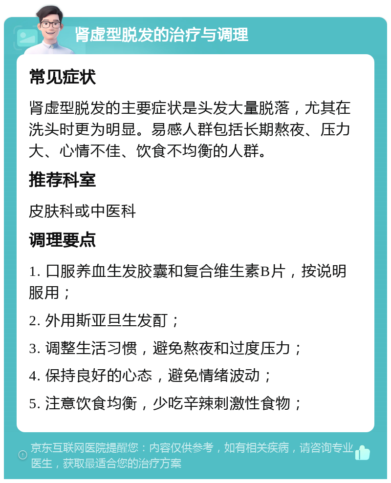 肾虚型脱发的治疗与调理 常见症状 肾虚型脱发的主要症状是头发大量脱落，尤其在洗头时更为明显。易感人群包括长期熬夜、压力大、心情不佳、饮食不均衡的人群。 推荐科室 皮肤科或中医科 调理要点 1. 口服养血生发胶囊和复合维生素B片，按说明服用； 2. 外用斯亚旦生发酊； 3. 调整生活习惯，避免熬夜和过度压力； 4. 保持良好的心态，避免情绪波动； 5. 注意饮食均衡，少吃辛辣刺激性食物；