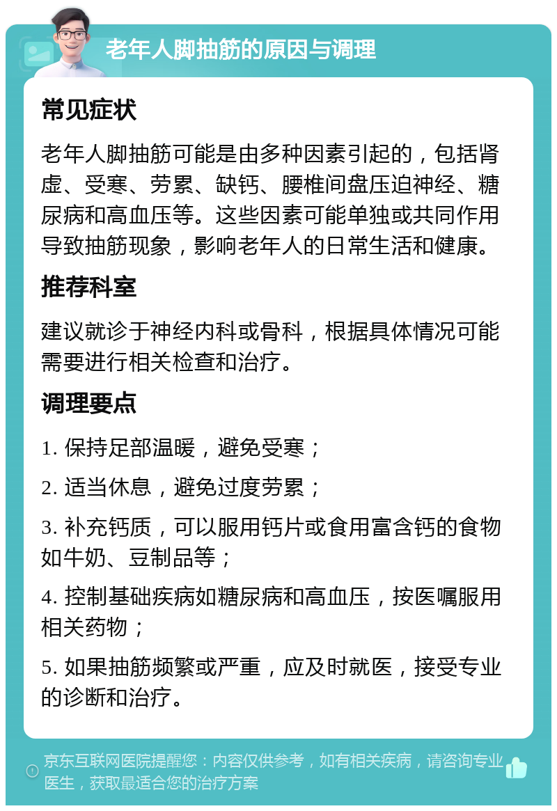 老年人脚抽筋的原因与调理 常见症状 老年人脚抽筋可能是由多种因素引起的，包括肾虚、受寒、劳累、缺钙、腰椎间盘压迫神经、糖尿病和高血压等。这些因素可能单独或共同作用导致抽筋现象，影响老年人的日常生活和健康。 推荐科室 建议就诊于神经内科或骨科，根据具体情况可能需要进行相关检查和治疗。 调理要点 1. 保持足部温暖，避免受寒； 2. 适当休息，避免过度劳累； 3. 补充钙质，可以服用钙片或食用富含钙的食物如牛奶、豆制品等； 4. 控制基础疾病如糖尿病和高血压，按医嘱服用相关药物； 5. 如果抽筋频繁或严重，应及时就医，接受专业的诊断和治疗。