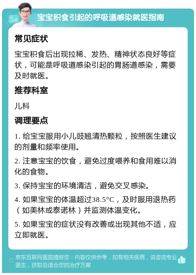 宝宝积食引起的呼吸道感染就医指南 常见症状 宝宝积食后出现拉稀、发热、精神状态良好等症状，可能是呼吸道感染引起的胃肠道感染，需要及时就医。 推荐科室 儿科 调理要点 1. 给宝宝服用小儿豉翘清热颗粒，按照医生建议的剂量和频率使用。 2. 注意宝宝的饮食，避免过度喂养和食用难以消化的食物。 3. 保持宝宝的环境清洁，避免交叉感染。 4. 如果宝宝的体温超过38.5°C，及时服用退热药（如美林或泰诺林）并监测体温变化。 5. 如果宝宝的症状没有改善或出现其他不适，应立即就医。