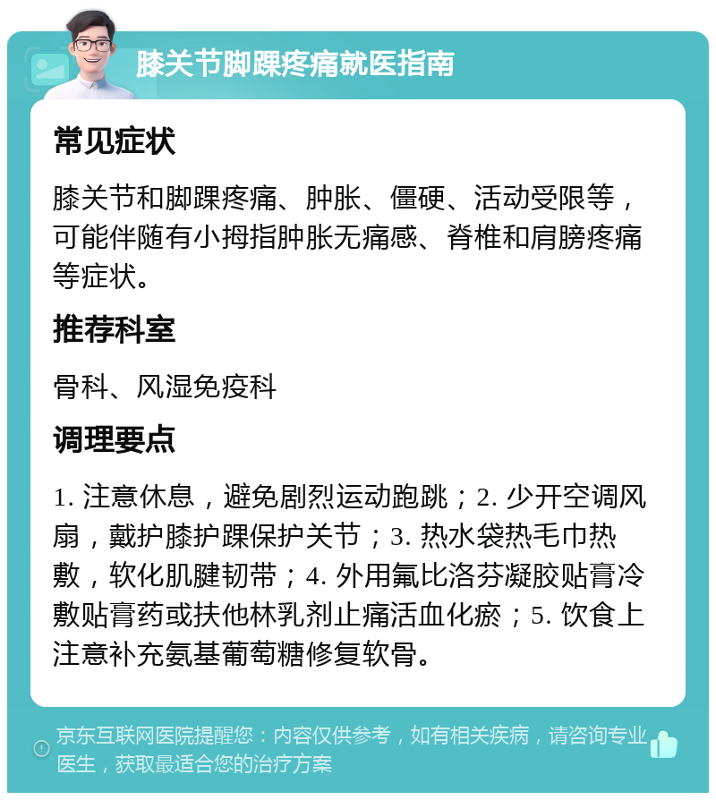 膝关节脚踝疼痛就医指南 常见症状 膝关节和脚踝疼痛、肿胀、僵硬、活动受限等，可能伴随有小拇指肿胀无痛感、脊椎和肩膀疼痛等症状。 推荐科室 骨科、风湿免疫科 调理要点 1. 注意休息，避免剧烈运动跑跳；2. 少开空调风扇，戴护膝护踝保护关节；3. 热水袋热毛巾热敷，软化肌腱韧带；4. 外用氟比洛芬凝胶贴膏冷敷贴膏药或扶他林乳剂止痛活血化瘀；5. 饮食上注意补充氨基葡萄糖修复软骨。