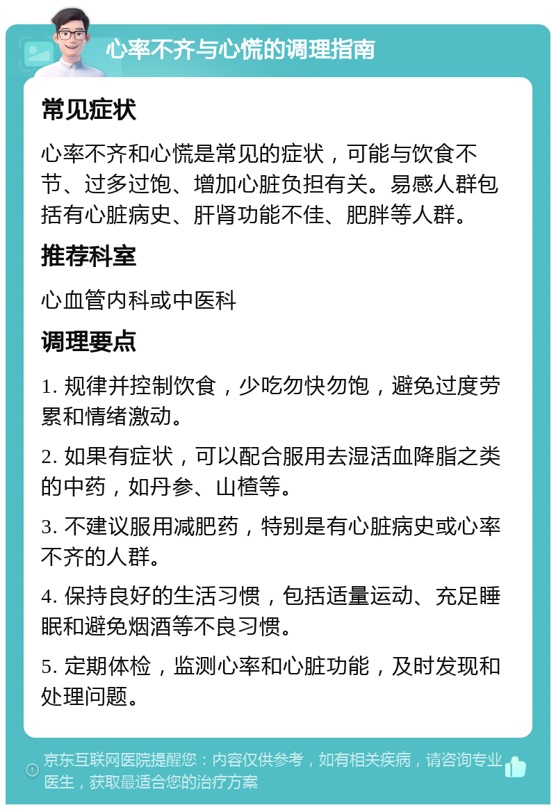 心率不齐与心慌的调理指南 常见症状 心率不齐和心慌是常见的症状，可能与饮食不节、过多过饱、增加心脏负担有关。易感人群包括有心脏病史、肝肾功能不佳、肥胖等人群。 推荐科室 心血管内科或中医科 调理要点 1. 规律并控制饮食，少吃勿快勿饱，避免过度劳累和情绪激动。 2. 如果有症状，可以配合服用去湿活血降脂之类的中药，如丹参、山楂等。 3. 不建议服用减肥药，特别是有心脏病史或心率不齐的人群。 4. 保持良好的生活习惯，包括适量运动、充足睡眠和避免烟酒等不良习惯。 5. 定期体检，监测心率和心脏功能，及时发现和处理问题。