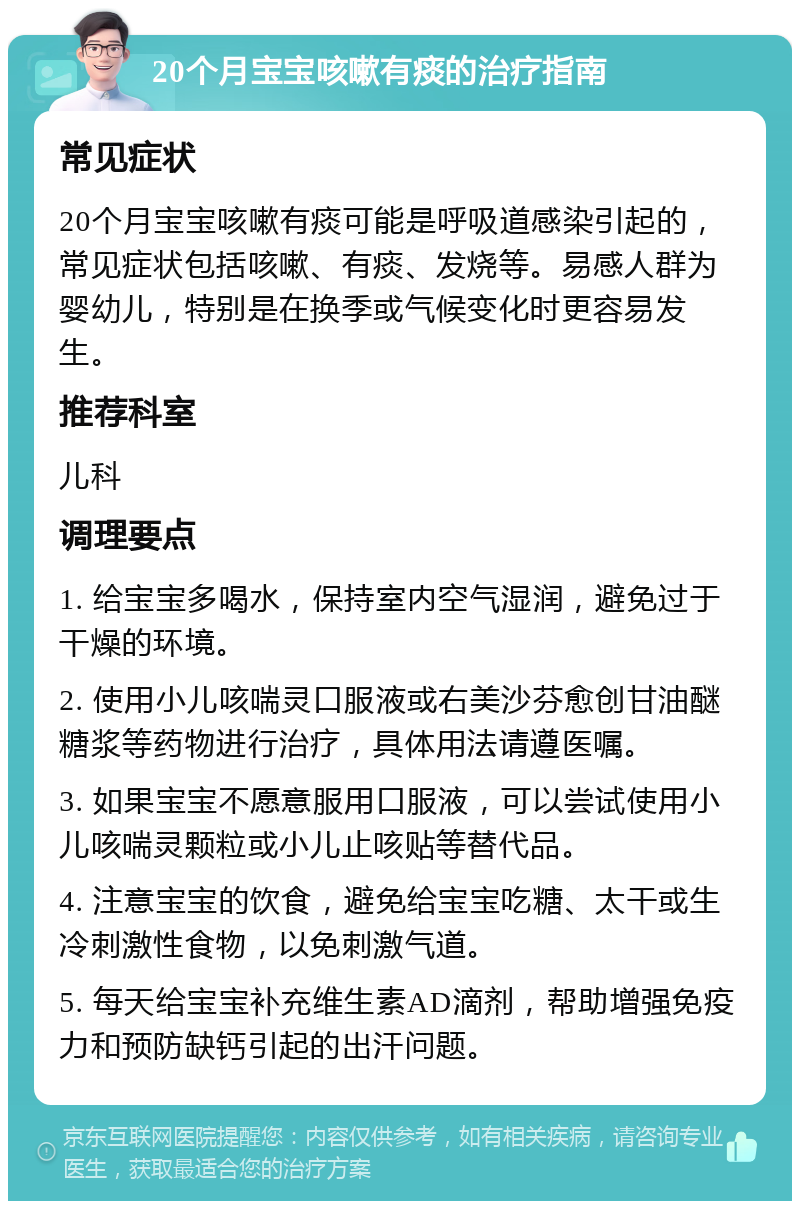 20个月宝宝咳嗽有痰的治疗指南 常见症状 20个月宝宝咳嗽有痰可能是呼吸道感染引起的，常见症状包括咳嗽、有痰、发烧等。易感人群为婴幼儿，特别是在换季或气候变化时更容易发生。 推荐科室 儿科 调理要点 1. 给宝宝多喝水，保持室内空气湿润，避免过于干燥的环境。 2. 使用小儿咳喘灵口服液或右美沙芬愈创甘油醚糖浆等药物进行治疗，具体用法请遵医嘱。 3. 如果宝宝不愿意服用口服液，可以尝试使用小儿咳喘灵颗粒或小儿止咳贴等替代品。 4. 注意宝宝的饮食，避免给宝宝吃糖、太干或生冷刺激性食物，以免刺激气道。 5. 每天给宝宝补充维生素AD滴剂，帮助增强免疫力和预防缺钙引起的出汗问题。