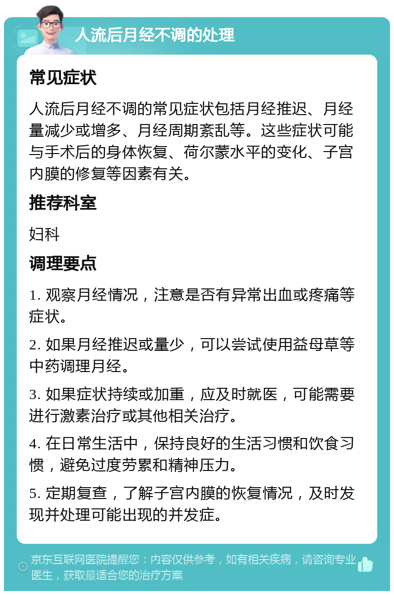 人流后月经不调的处理 常见症状 人流后月经不调的常见症状包括月经推迟、月经量减少或增多、月经周期紊乱等。这些症状可能与手术后的身体恢复、荷尔蒙水平的变化、子宫内膜的修复等因素有关。 推荐科室 妇科 调理要点 1. 观察月经情况，注意是否有异常出血或疼痛等症状。 2. 如果月经推迟或量少，可以尝试使用益母草等中药调理月经。 3. 如果症状持续或加重，应及时就医，可能需要进行激素治疗或其他相关治疗。 4. 在日常生活中，保持良好的生活习惯和饮食习惯，避免过度劳累和精神压力。 5. 定期复查，了解子宫内膜的恢复情况，及时发现并处理可能出现的并发症。