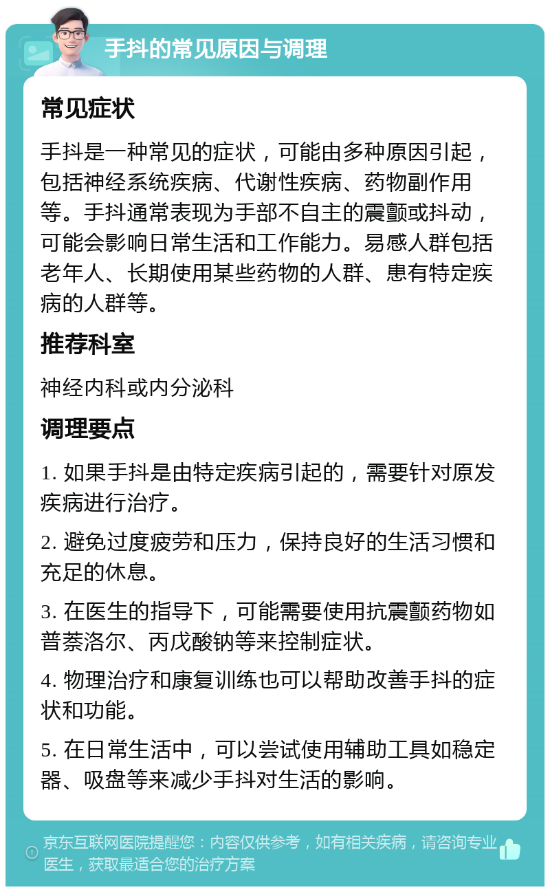 手抖的常见原因与调理 常见症状 手抖是一种常见的症状，可能由多种原因引起，包括神经系统疾病、代谢性疾病、药物副作用等。手抖通常表现为手部不自主的震颤或抖动，可能会影响日常生活和工作能力。易感人群包括老年人、长期使用某些药物的人群、患有特定疾病的人群等。 推荐科室 神经内科或内分泌科 调理要点 1. 如果手抖是由特定疾病引起的，需要针对原发疾病进行治疗。 2. 避免过度疲劳和压力，保持良好的生活习惯和充足的休息。 3. 在医生的指导下，可能需要使用抗震颤药物如普萘洛尔、丙戊酸钠等来控制症状。 4. 物理治疗和康复训练也可以帮助改善手抖的症状和功能。 5. 在日常生活中，可以尝试使用辅助工具如稳定器、吸盘等来减少手抖对生活的影响。