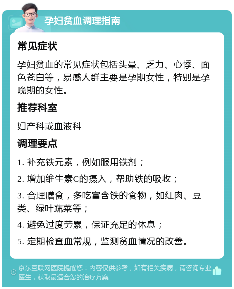 孕妇贫血调理指南 常见症状 孕妇贫血的常见症状包括头晕、乏力、心悸、面色苍白等，易感人群主要是孕期女性，特别是孕晚期的女性。 推荐科室 妇产科或血液科 调理要点 1. 补充铁元素，例如服用铁剂； 2. 增加维生素C的摄入，帮助铁的吸收； 3. 合理膳食，多吃富含铁的食物，如红肉、豆类、绿叶蔬菜等； 4. 避免过度劳累，保证充足的休息； 5. 定期检查血常规，监测贫血情况的改善。