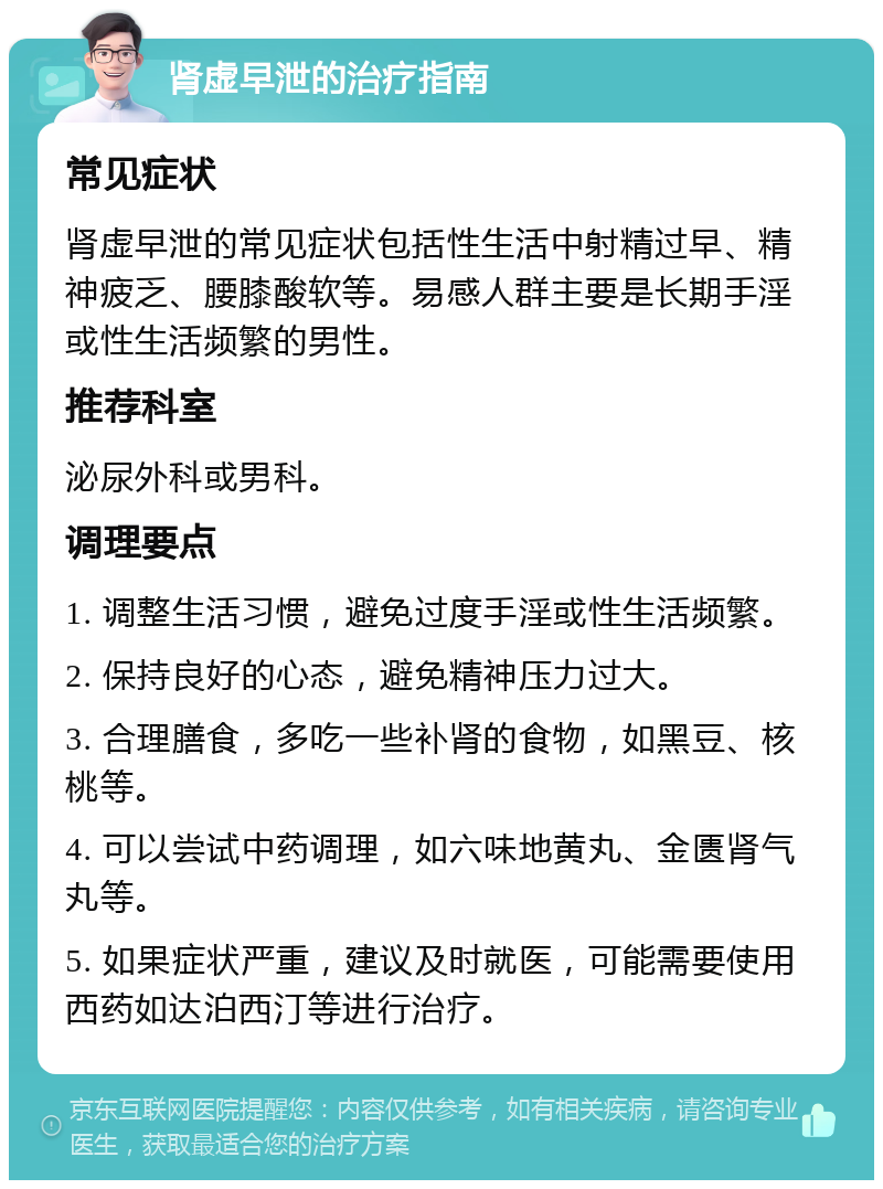 肾虚早泄的治疗指南 常见症状 肾虚早泄的常见症状包括性生活中射精过早、精神疲乏、腰膝酸软等。易感人群主要是长期手淫或性生活频繁的男性。 推荐科室 泌尿外科或男科。 调理要点 1. 调整生活习惯，避免过度手淫或性生活频繁。 2. 保持良好的心态，避免精神压力过大。 3. 合理膳食，多吃一些补肾的食物，如黑豆、核桃等。 4. 可以尝试中药调理，如六味地黄丸、金匮肾气丸等。 5. 如果症状严重，建议及时就医，可能需要使用西药如达泊西汀等进行治疗。