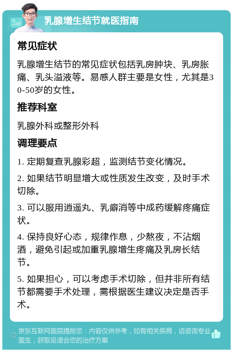 乳腺增生结节就医指南 常见症状 乳腺增生结节的常见症状包括乳房肿块、乳房胀痛、乳头溢液等。易感人群主要是女性，尤其是30-50岁的女性。 推荐科室 乳腺外科或整形外科 调理要点 1. 定期复查乳腺彩超，监测结节变化情况。 2. 如果结节明显增大或性质发生改变，及时手术切除。 3. 可以服用逍遥丸、乳癖消等中成药缓解疼痛症状。 4. 保持良好心态，规律作息，少熬夜，不沾烟酒，避免引起或加重乳腺增生疼痛及乳房长结节。 5. 如果担心，可以考虑手术切除，但并非所有结节都需要手术处理，需根据医生建议决定是否手术。