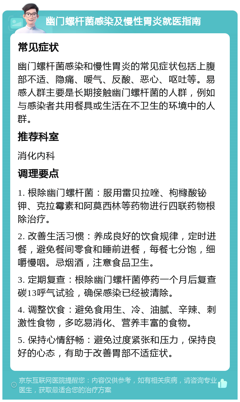 幽门螺杆菌感染及慢性胃炎就医指南 常见症状 幽门螺杆菌感染和慢性胃炎的常见症状包括上腹部不适、隐痛、嗳气、反酸、恶心、呕吐等。易感人群主要是长期接触幽门螺杆菌的人群，例如与感染者共用餐具或生活在不卫生的环境中的人群。 推荐科室 消化内科 调理要点 1. 根除幽门螺杆菌：服用雷贝拉唑、枸橼酸铋钾、克拉霉素和阿莫西林等药物进行四联药物根除治疗。 2. 改善生活习惯：养成良好的饮食规律，定时进餐，避免餐间零食和睡前进餐，每餐七分饱，细嚼慢咽。忌烟酒，注意食品卫生。 3. 定期复查：根除幽门螺杆菌停药一个月后复查碳13呼气试验，确保感染已经被清除。 4. 调整饮食：避免食用生、冷、油腻、辛辣、刺激性食物，多吃易消化、营养丰富的食物。 5. 保持心情舒畅：避免过度紧张和压力，保持良好的心态，有助于改善胃部不适症状。