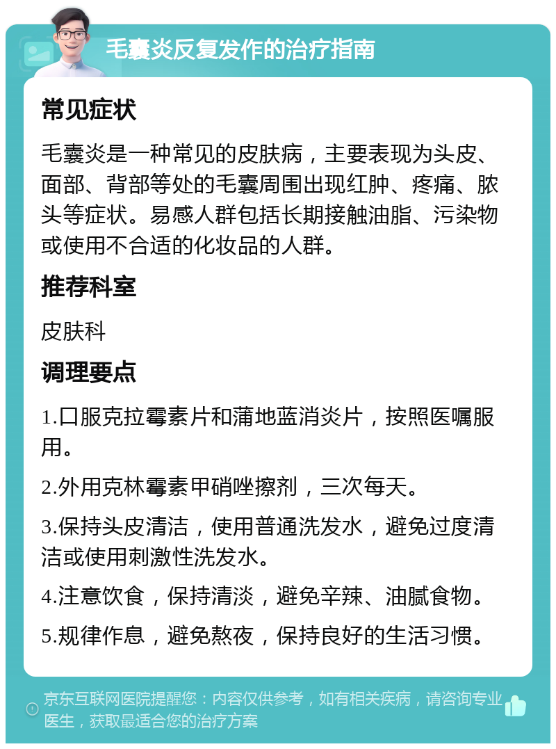 毛囊炎反复发作的治疗指南 常见症状 毛囊炎是一种常见的皮肤病，主要表现为头皮、面部、背部等处的毛囊周围出现红肿、疼痛、脓头等症状。易感人群包括长期接触油脂、污染物或使用不合适的化妆品的人群。 推荐科室 皮肤科 调理要点 1.口服克拉霉素片和蒲地蓝消炎片，按照医嘱服用。 2.外用克林霉素甲硝唑擦剂，三次每天。 3.保持头皮清洁，使用普通洗发水，避免过度清洁或使用刺激性洗发水。 4.注意饮食，保持清淡，避免辛辣、油腻食物。 5.规律作息，避免熬夜，保持良好的生活习惯。