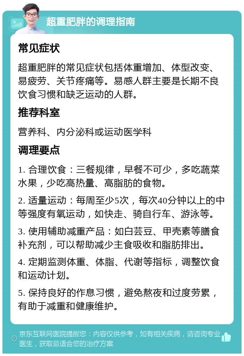 超重肥胖的调理指南 常见症状 超重肥胖的常见症状包括体重增加、体型改变、易疲劳、关节疼痛等。易感人群主要是长期不良饮食习惯和缺乏运动的人群。 推荐科室 营养科、内分泌科或运动医学科 调理要点 1. 合理饮食：三餐规律，早餐不可少，多吃蔬菜水果，少吃高热量、高脂肪的食物。 2. 适量运动：每周至少5次，每次40分钟以上的中等强度有氧运动，如快走、骑自行车、游泳等。 3. 使用辅助减重产品：如白芸豆、甲壳素等膳食补充剂，可以帮助减少主食吸收和脂肪排出。 4. 定期监测体重、体脂、代谢等指标，调整饮食和运动计划。 5. 保持良好的作息习惯，避免熬夜和过度劳累，有助于减重和健康维护。