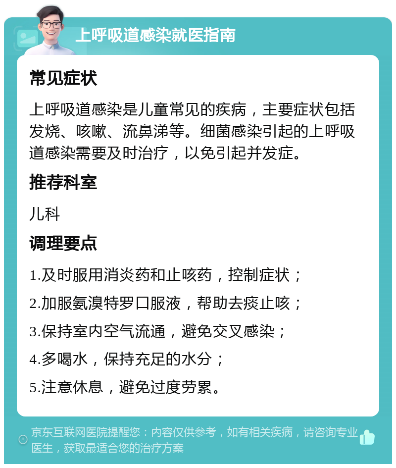 上呼吸道感染就医指南 常见症状 上呼吸道感染是儿童常见的疾病，主要症状包括发烧、咳嗽、流鼻涕等。细菌感染引起的上呼吸道感染需要及时治疗，以免引起并发症。 推荐科室 儿科 调理要点 1.及时服用消炎药和止咳药，控制症状； 2.加服氨溴特罗口服液，帮助去痰止咳； 3.保持室内空气流通，避免交叉感染； 4.多喝水，保持充足的水分； 5.注意休息，避免过度劳累。