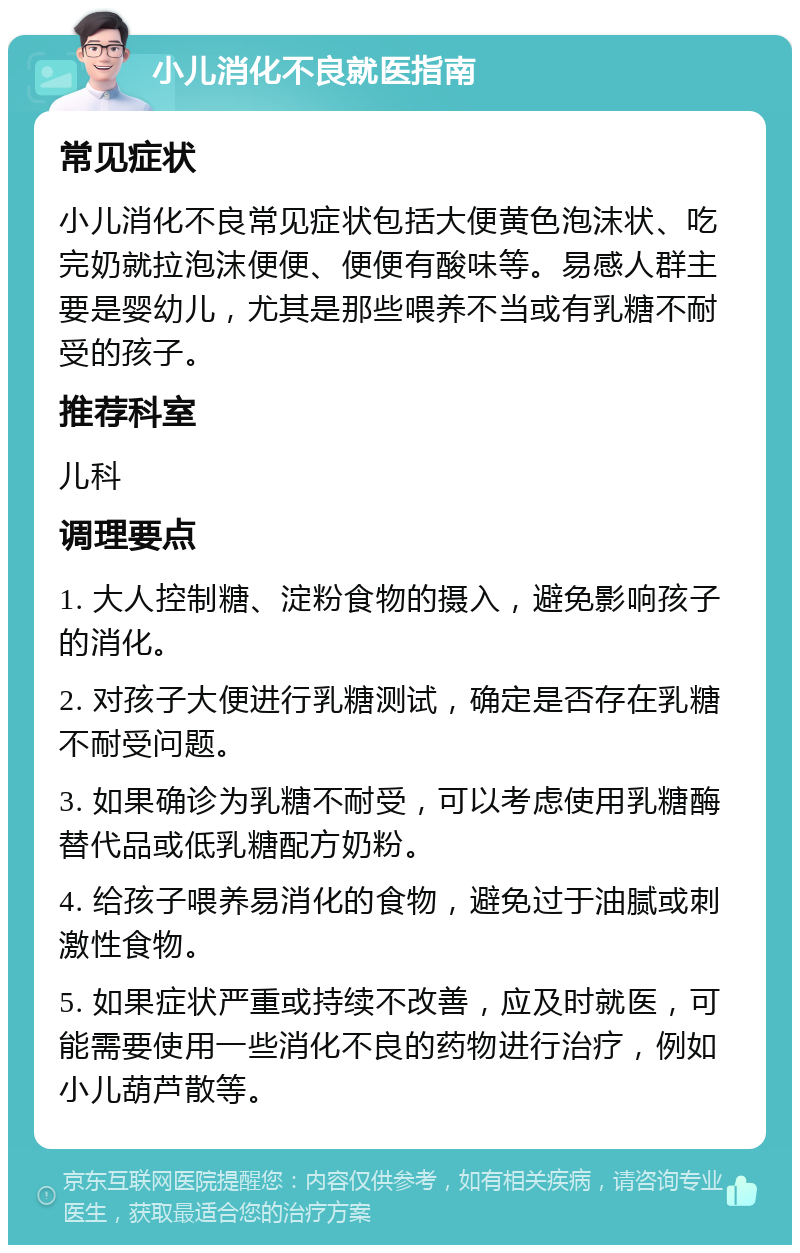 小儿消化不良就医指南 常见症状 小儿消化不良常见症状包括大便黄色泡沫状、吃完奶就拉泡沫便便、便便有酸味等。易感人群主要是婴幼儿，尤其是那些喂养不当或有乳糖不耐受的孩子。 推荐科室 儿科 调理要点 1. 大人控制糖、淀粉食物的摄入，避免影响孩子的消化。 2. 对孩子大便进行乳糖测试，确定是否存在乳糖不耐受问题。 3. 如果确诊为乳糖不耐受，可以考虑使用乳糖酶替代品或低乳糖配方奶粉。 4. 给孩子喂养易消化的食物，避免过于油腻或刺激性食物。 5. 如果症状严重或持续不改善，应及时就医，可能需要使用一些消化不良的药物进行治疗，例如小儿葫芦散等。