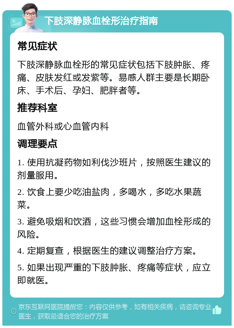 下肢深静脉血栓形治疗指南 常见症状 下肢深静脉血栓形的常见症状包括下肢肿胀、疼痛、皮肤发红或发紫等。易感人群主要是长期卧床、手术后、孕妇、肥胖者等。 推荐科室 血管外科或心血管内科 调理要点 1. 使用抗凝药物如利伐沙班片，按照医生建议的剂量服用。 2. 饮食上要少吃油盐肉，多喝水，多吃水果蔬菜。 3. 避免吸烟和饮酒，这些习惯会增加血栓形成的风险。 4. 定期复查，根据医生的建议调整治疗方案。 5. 如果出现严重的下肢肿胀、疼痛等症状，应立即就医。