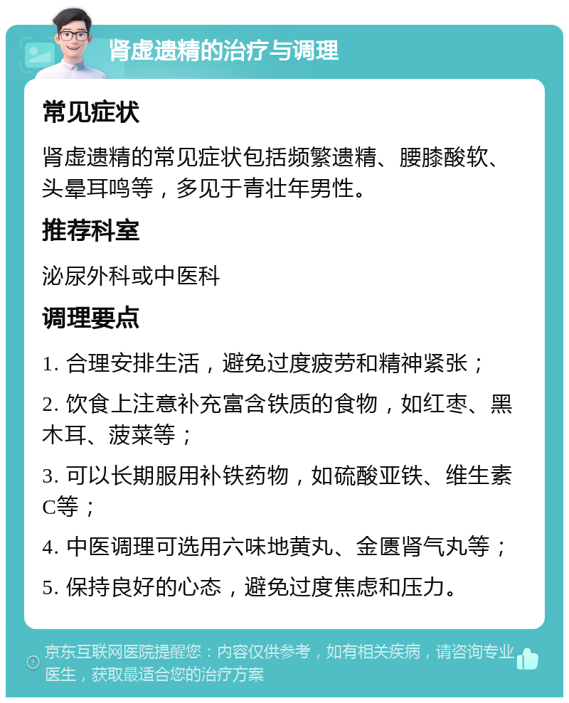 肾虚遗精的治疗与调理 常见症状 肾虚遗精的常见症状包括频繁遗精、腰膝酸软、头晕耳鸣等，多见于青壮年男性。 推荐科室 泌尿外科或中医科 调理要点 1. 合理安排生活，避免过度疲劳和精神紧张； 2. 饮食上注意补充富含铁质的食物，如红枣、黑木耳、菠菜等； 3. 可以长期服用补铁药物，如硫酸亚铁、维生素C等； 4. 中医调理可选用六味地黄丸、金匮肾气丸等； 5. 保持良好的心态，避免过度焦虑和压力。