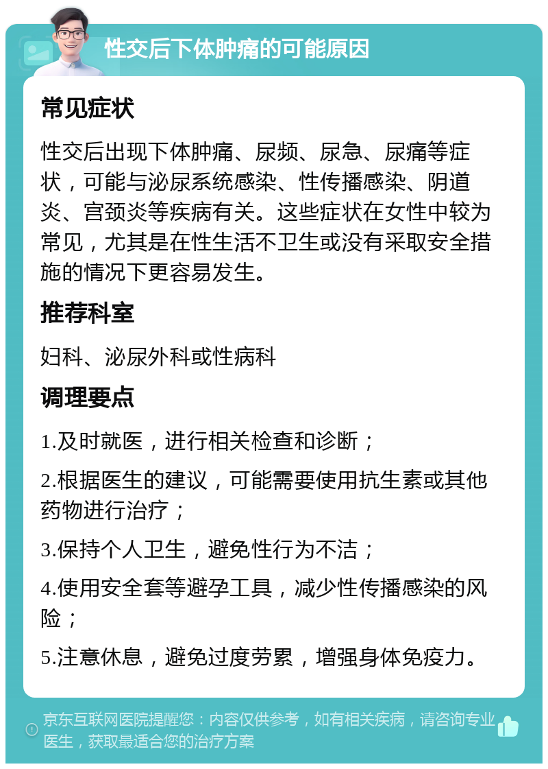 性交后下体肿痛的可能原因 常见症状 性交后出现下体肿痛、尿频、尿急、尿痛等症状，可能与泌尿系统感染、性传播感染、阴道炎、宫颈炎等疾病有关。这些症状在女性中较为常见，尤其是在性生活不卫生或没有采取安全措施的情况下更容易发生。 推荐科室 妇科、泌尿外科或性病科 调理要点 1.及时就医，进行相关检查和诊断； 2.根据医生的建议，可能需要使用抗生素或其他药物进行治疗； 3.保持个人卫生，避免性行为不洁； 4.使用安全套等避孕工具，减少性传播感染的风险； 5.注意休息，避免过度劳累，增强身体免疫力。