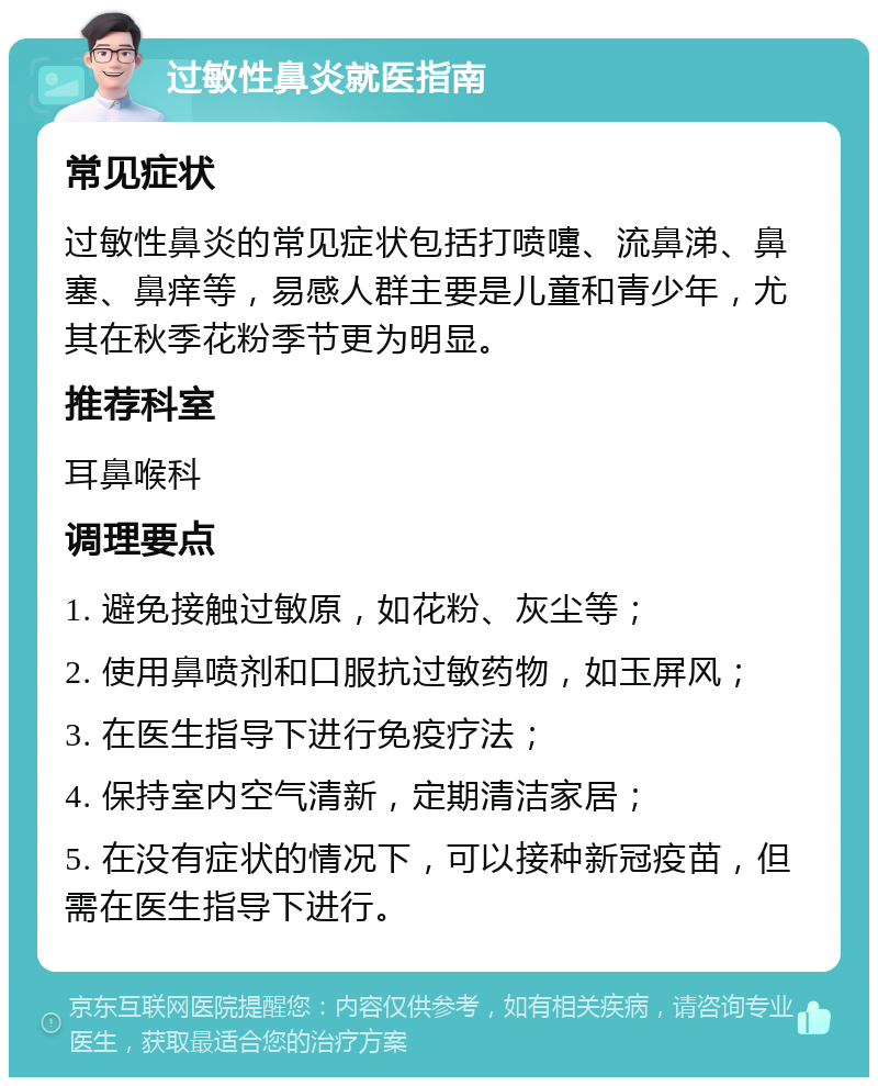 过敏性鼻炎就医指南 常见症状 过敏性鼻炎的常见症状包括打喷嚏、流鼻涕、鼻塞、鼻痒等，易感人群主要是儿童和青少年，尤其在秋季花粉季节更为明显。 推荐科室 耳鼻喉科 调理要点 1. 避免接触过敏原，如花粉、灰尘等； 2. 使用鼻喷剂和口服抗过敏药物，如玉屏风； 3. 在医生指导下进行免疫疗法； 4. 保持室内空气清新，定期清洁家居； 5. 在没有症状的情况下，可以接种新冠疫苗，但需在医生指导下进行。