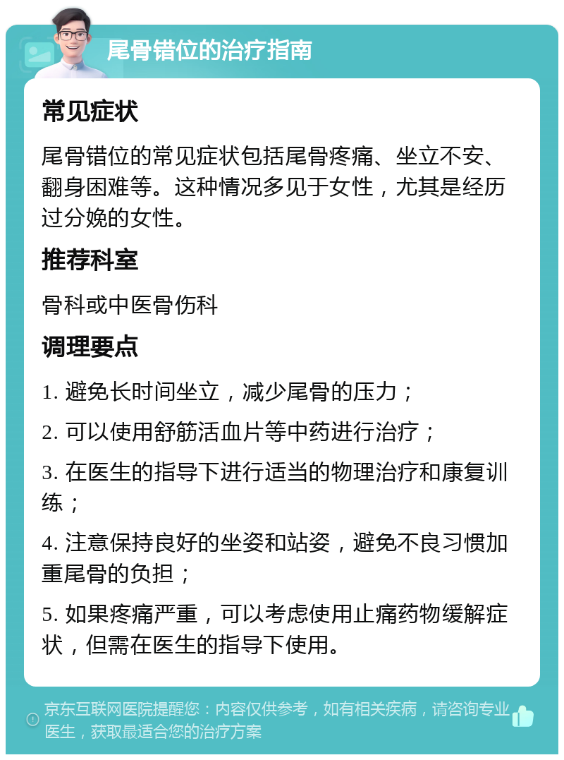 尾骨错位的治疗指南 常见症状 尾骨错位的常见症状包括尾骨疼痛、坐立不安、翻身困难等。这种情况多见于女性，尤其是经历过分娩的女性。 推荐科室 骨科或中医骨伤科 调理要点 1. 避免长时间坐立，减少尾骨的压力； 2. 可以使用舒筋活血片等中药进行治疗； 3. 在医生的指导下进行适当的物理治疗和康复训练； 4. 注意保持良好的坐姿和站姿，避免不良习惯加重尾骨的负担； 5. 如果疼痛严重，可以考虑使用止痛药物缓解症状，但需在医生的指导下使用。