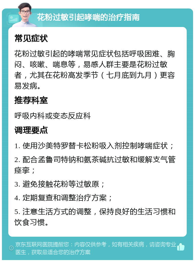 花粉过敏引起哮喘的治疗指南 常见症状 花粉过敏引起的哮喘常见症状包括呼吸困难、胸闷、咳嗽、喘息等，易感人群主要是花粉过敏者，尤其在花粉高发季节（七月底到九月）更容易发病。 推荐科室 呼吸内科或变态反应科 调理要点 1. 使用沙美特罗替卡松粉吸入剂控制哮喘症状； 2. 配合孟鲁司特钠和氨茶碱抗过敏和缓解支气管痉挛； 3. 避免接触花粉等过敏原； 4. 定期复查和调整治疗方案； 5. 注意生活方式的调整，保持良好的生活习惯和饮食习惯。