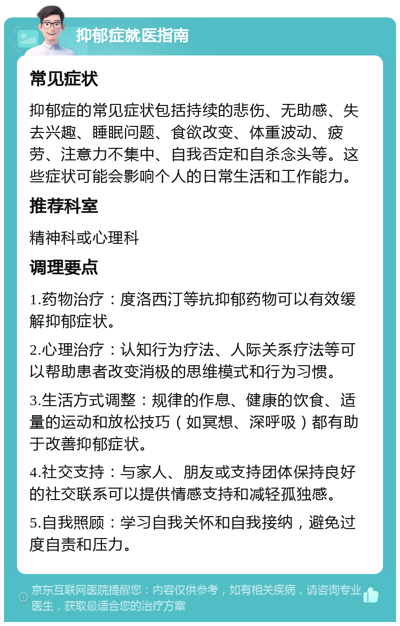 抑郁症就医指南 常见症状 抑郁症的常见症状包括持续的悲伤、无助感、失去兴趣、睡眠问题、食欲改变、体重波动、疲劳、注意力不集中、自我否定和自杀念头等。这些症状可能会影响个人的日常生活和工作能力。 推荐科室 精神科或心理科 调理要点 1.药物治疗：度洛西汀等抗抑郁药物可以有效缓解抑郁症状。 2.心理治疗：认知行为疗法、人际关系疗法等可以帮助患者改变消极的思维模式和行为习惯。 3.生活方式调整：规律的作息、健康的饮食、适量的运动和放松技巧（如冥想、深呼吸）都有助于改善抑郁症状。 4.社交支持：与家人、朋友或支持团体保持良好的社交联系可以提供情感支持和减轻孤独感。 5.自我照顾：学习自我关怀和自我接纳，避免过度自责和压力。