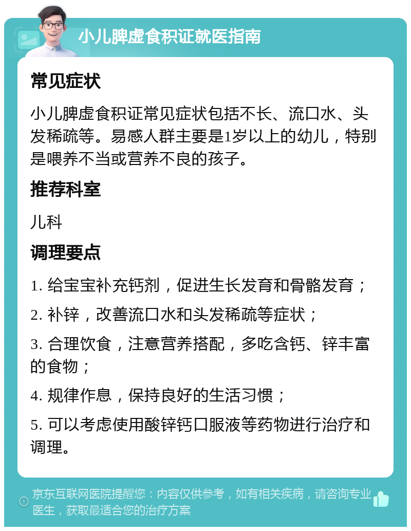 小儿脾虚食积证就医指南 常见症状 小儿脾虚食积证常见症状包括不长、流口水、头发稀疏等。易感人群主要是1岁以上的幼儿，特别是喂养不当或营养不良的孩子。 推荐科室 儿科 调理要点 1. 给宝宝补充钙剂，促进生长发育和骨骼发育； 2. 补锌，改善流口水和头发稀疏等症状； 3. 合理饮食，注意营养搭配，多吃含钙、锌丰富的食物； 4. 规律作息，保持良好的生活习惯； 5. 可以考虑使用酸锌钙口服液等药物进行治疗和调理。