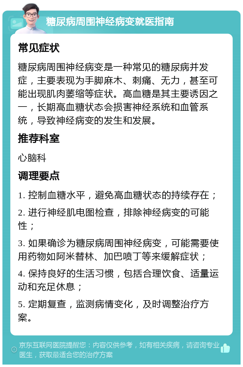 糖尿病周围神经病变就医指南 常见症状 糖尿病周围神经病变是一种常见的糖尿病并发症，主要表现为手脚麻木、刺痛、无力，甚至可能出现肌肉萎缩等症状。高血糖是其主要诱因之一，长期高血糖状态会损害神经系统和血管系统，导致神经病变的发生和发展。 推荐科室 心脑科 调理要点 1. 控制血糖水平，避免高血糖状态的持续存在； 2. 进行神经肌电图检查，排除神经病变的可能性； 3. 如果确诊为糖尿病周围神经病变，可能需要使用药物如阿米替林、加巴喷丁等来缓解症状； 4. 保持良好的生活习惯，包括合理饮食、适量运动和充足休息； 5. 定期复查，监测病情变化，及时调整治疗方案。