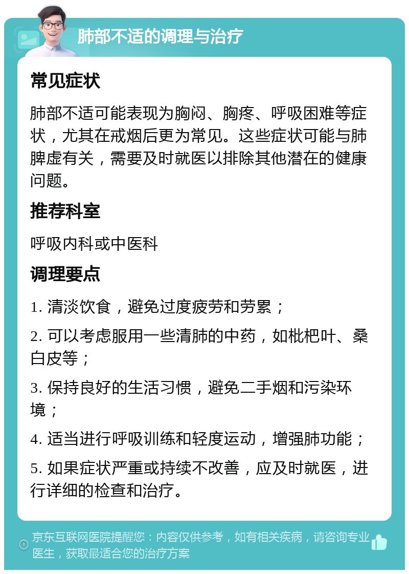 肺部不适的调理与治疗 常见症状 肺部不适可能表现为胸闷、胸疼、呼吸困难等症状，尤其在戒烟后更为常见。这些症状可能与肺脾虚有关，需要及时就医以排除其他潜在的健康问题。 推荐科室 呼吸内科或中医科 调理要点 1. 清淡饮食，避免过度疲劳和劳累； 2. 可以考虑服用一些清肺的中药，如枇杷叶、桑白皮等； 3. 保持良好的生活习惯，避免二手烟和污染环境； 4. 适当进行呼吸训练和轻度运动，增强肺功能； 5. 如果症状严重或持续不改善，应及时就医，进行详细的检查和治疗。