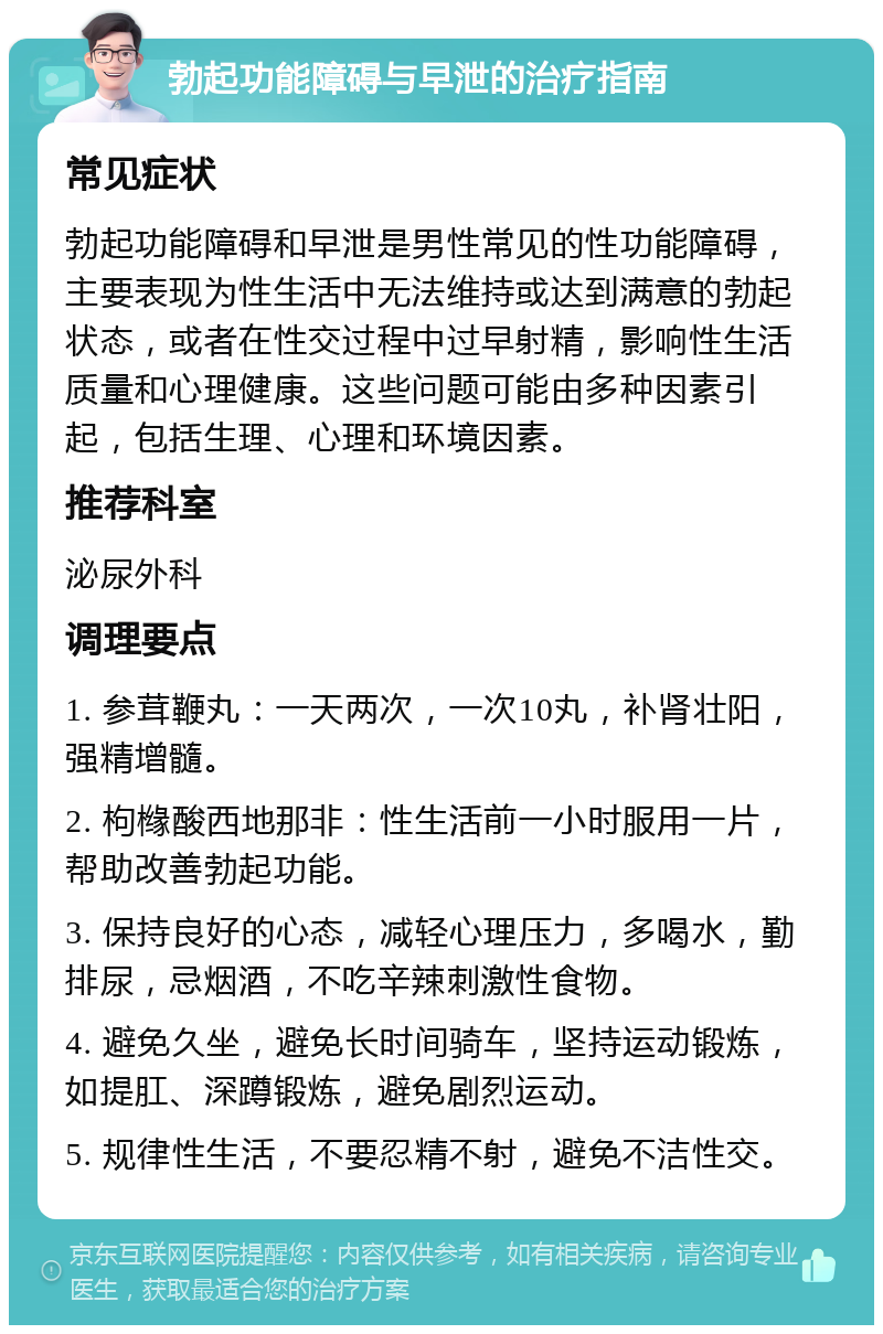 勃起功能障碍与早泄的治疗指南 常见症状 勃起功能障碍和早泄是男性常见的性功能障碍，主要表现为性生活中无法维持或达到满意的勃起状态，或者在性交过程中过早射精，影响性生活质量和心理健康。这些问题可能由多种因素引起，包括生理、心理和环境因素。 推荐科室 泌尿外科 调理要点 1. 参茸鞭丸：一天两次，一次10丸，补肾壮阳，强精增髓。 2. 枸橼酸西地那非：性生活前一小时服用一片，帮助改善勃起功能。 3. 保持良好的心态，减轻心理压力，多喝水，勤排尿，忌烟酒，不吃辛辣刺激性食物。 4. 避免久坐，避免长时间骑车，坚持运动锻炼，如提肛、深蹲锻炼，避免剧烈运动。 5. 规律性生活，不要忍精不射，避免不洁性交。