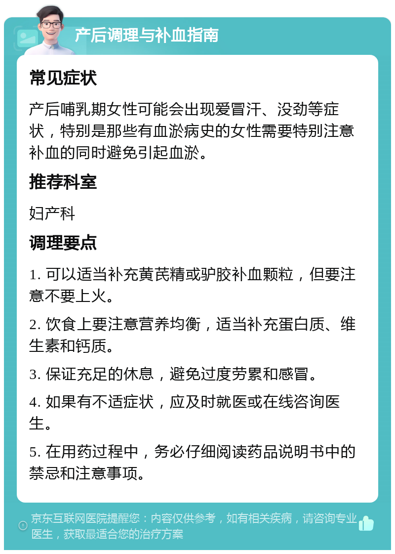 产后调理与补血指南 常见症状 产后哺乳期女性可能会出现爱冒汗、没劲等症状，特别是那些有血淤病史的女性需要特别注意补血的同时避免引起血淤。 推荐科室 妇产科 调理要点 1. 可以适当补充黄芪精或驴胶补血颗粒，但要注意不要上火。 2. 饮食上要注意营养均衡，适当补充蛋白质、维生素和钙质。 3. 保证充足的休息，避免过度劳累和感冒。 4. 如果有不适症状，应及时就医或在线咨询医生。 5. 在用药过程中，务必仔细阅读药品说明书中的禁忌和注意事项。