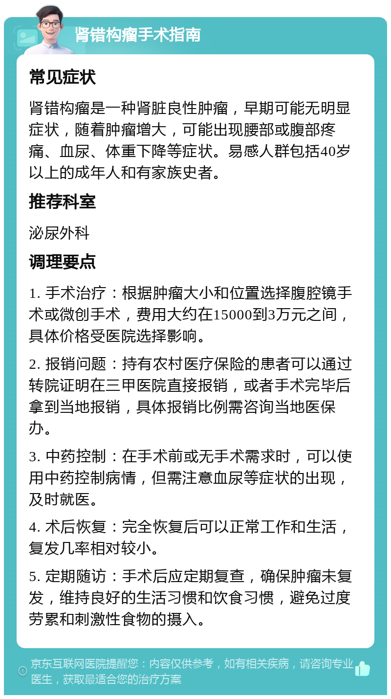 肾错构瘤手术指南 常见症状 肾错构瘤是一种肾脏良性肿瘤，早期可能无明显症状，随着肿瘤增大，可能出现腰部或腹部疼痛、血尿、体重下降等症状。易感人群包括40岁以上的成年人和有家族史者。 推荐科室 泌尿外科 调理要点 1. 手术治疗：根据肿瘤大小和位置选择腹腔镜手术或微创手术，费用大约在15000到3万元之间，具体价格受医院选择影响。 2. 报销问题：持有农村医疗保险的患者可以通过转院证明在三甲医院直接报销，或者手术完毕后拿到当地报销，具体报销比例需咨询当地医保办。 3. 中药控制：在手术前或无手术需求时，可以使用中药控制病情，但需注意血尿等症状的出现，及时就医。 4. 术后恢复：完全恢复后可以正常工作和生活，复发几率相对较小。 5. 定期随访：手术后应定期复查，确保肿瘤未复发，维持良好的生活习惯和饮食习惯，避免过度劳累和刺激性食物的摄入。