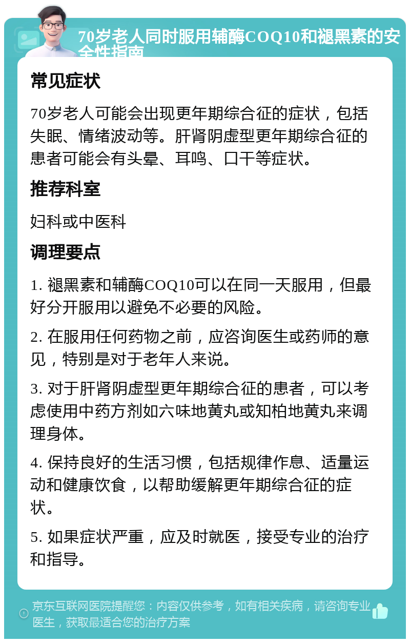 70岁老人同时服用辅酶COQ10和褪黑素的安全性指南 常见症状 70岁老人可能会出现更年期综合征的症状，包括失眠、情绪波动等。肝肾阴虚型更年期综合征的患者可能会有头晕、耳鸣、口干等症状。 推荐科室 妇科或中医科 调理要点 1. 褪黑素和辅酶COQ10可以在同一天服用，但最好分开服用以避免不必要的风险。 2. 在服用任何药物之前，应咨询医生或药师的意见，特别是对于老年人来说。 3. 对于肝肾阴虚型更年期综合征的患者，可以考虑使用中药方剂如六味地黄丸或知柏地黄丸来调理身体。 4. 保持良好的生活习惯，包括规律作息、适量运动和健康饮食，以帮助缓解更年期综合征的症状。 5. 如果症状严重，应及时就医，接受专业的治疗和指导。