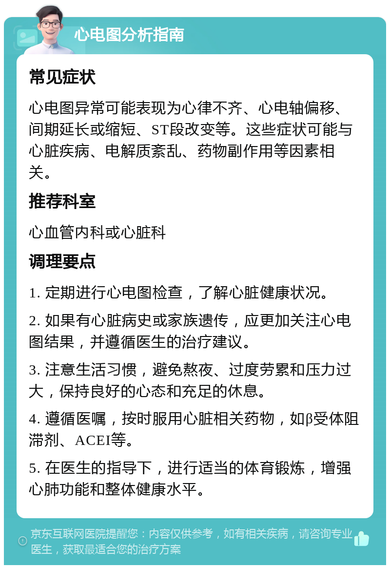 心电图分析指南 常见症状 心电图异常可能表现为心律不齐、心电轴偏移、间期延长或缩短、ST段改变等。这些症状可能与心脏疾病、电解质紊乱、药物副作用等因素相关。 推荐科室 心血管内科或心脏科 调理要点 1. 定期进行心电图检查，了解心脏健康状况。 2. 如果有心脏病史或家族遗传，应更加关注心电图结果，并遵循医生的治疗建议。 3. 注意生活习惯，避免熬夜、过度劳累和压力过大，保持良好的心态和充足的休息。 4. 遵循医嘱，按时服用心脏相关药物，如β受体阻滞剂、ACEI等。 5. 在医生的指导下，进行适当的体育锻炼，增强心肺功能和整体健康水平。