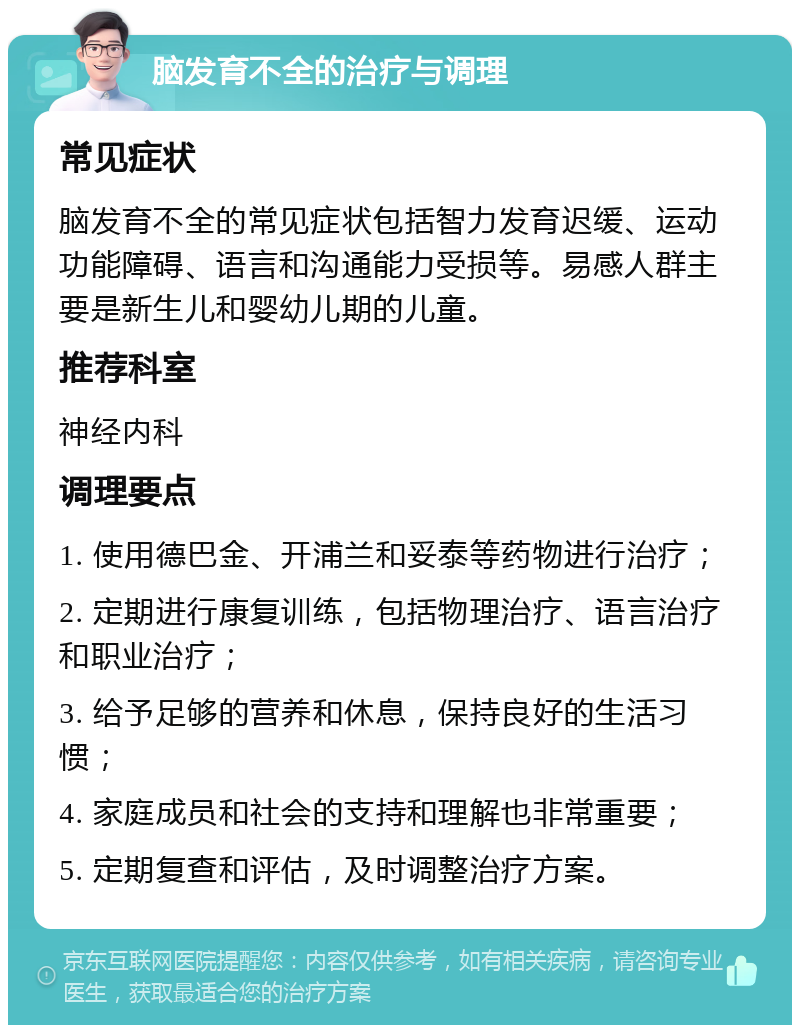 脑发育不全的治疗与调理 常见症状 脑发育不全的常见症状包括智力发育迟缓、运动功能障碍、语言和沟通能力受损等。易感人群主要是新生儿和婴幼儿期的儿童。 推荐科室 神经内科 调理要点 1. 使用德巴金、开浦兰和妥泰等药物进行治疗； 2. 定期进行康复训练，包括物理治疗、语言治疗和职业治疗； 3. 给予足够的营养和休息，保持良好的生活习惯； 4. 家庭成员和社会的支持和理解也非常重要； 5. 定期复查和评估，及时调整治疗方案。