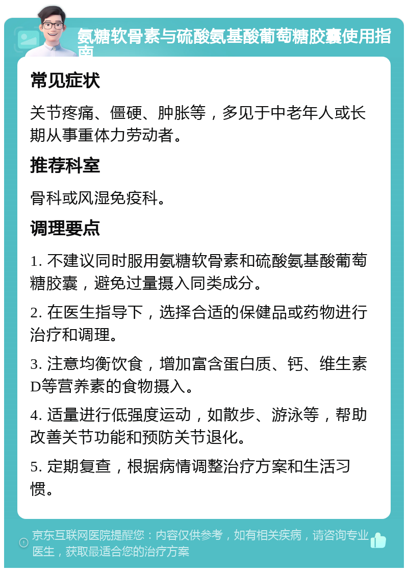 氨糖软骨素与硫酸氨基酸葡萄糖胶囊使用指南 常见症状 关节疼痛、僵硬、肿胀等，多见于中老年人或长期从事重体力劳动者。 推荐科室 骨科或风湿免疫科。 调理要点 1. 不建议同时服用氨糖软骨素和硫酸氨基酸葡萄糖胶囊，避免过量摄入同类成分。 2. 在医生指导下，选择合适的保健品或药物进行治疗和调理。 3. 注意均衡饮食，增加富含蛋白质、钙、维生素D等营养素的食物摄入。 4. 适量进行低强度运动，如散步、游泳等，帮助改善关节功能和预防关节退化。 5. 定期复查，根据病情调整治疗方案和生活习惯。