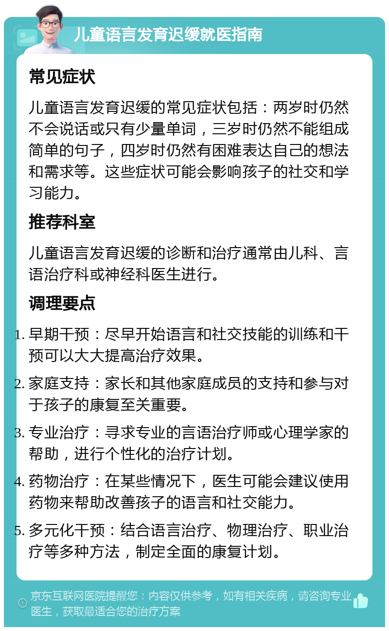 儿童语言发育迟缓就医指南 常见症状 儿童语言发育迟缓的常见症状包括：两岁时仍然不会说话或只有少量单词，三岁时仍然不能组成简单的句子，四岁时仍然有困难表达自己的想法和需求等。这些症状可能会影响孩子的社交和学习能力。 推荐科室 儿童语言发育迟缓的诊断和治疗通常由儿科、言语治疗科或神经科医生进行。 调理要点 早期干预：尽早开始语言和社交技能的训练和干预可以大大提高治疗效果。 家庭支持：家长和其他家庭成员的支持和参与对于孩子的康复至关重要。 专业治疗：寻求专业的言语治疗师或心理学家的帮助，进行个性化的治疗计划。 药物治疗：在某些情况下，医生可能会建议使用药物来帮助改善孩子的语言和社交能力。 多元化干预：结合语言治疗、物理治疗、职业治疗等多种方法，制定全面的康复计划。