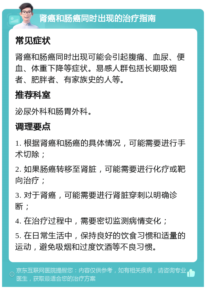 肾癌和肠癌同时出现的治疗指南 常见症状 肾癌和肠癌同时出现可能会引起腹痛、血尿、便血、体重下降等症状。易感人群包括长期吸烟者、肥胖者、有家族史的人等。 推荐科室 泌尿外科和肠胃外科。 调理要点 1. 根据肾癌和肠癌的具体情况，可能需要进行手术切除； 2. 如果肠癌转移至肾脏，可能需要进行化疗或靶向治疗； 3. 对于肾癌，可能需要进行肾脏穿刺以明确诊断； 4. 在治疗过程中，需要密切监测病情变化； 5. 在日常生活中，保持良好的饮食习惯和适量的运动，避免吸烟和过度饮酒等不良习惯。