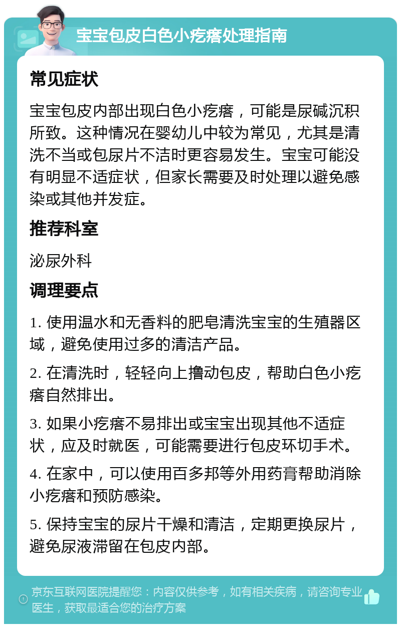 宝宝包皮白色小疙瘩处理指南 常见症状 宝宝包皮内部出现白色小疙瘩，可能是尿碱沉积所致。这种情况在婴幼儿中较为常见，尤其是清洗不当或包尿片不洁时更容易发生。宝宝可能没有明显不适症状，但家长需要及时处理以避免感染或其他并发症。 推荐科室 泌尿外科 调理要点 1. 使用温水和无香料的肥皂清洗宝宝的生殖器区域，避免使用过多的清洁产品。 2. 在清洗时，轻轻向上撸动包皮，帮助白色小疙瘩自然排出。 3. 如果小疙瘩不易排出或宝宝出现其他不适症状，应及时就医，可能需要进行包皮环切手术。 4. 在家中，可以使用百多邦等外用药膏帮助消除小疙瘩和预防感染。 5. 保持宝宝的尿片干燥和清洁，定期更换尿片，避免尿液滞留在包皮内部。