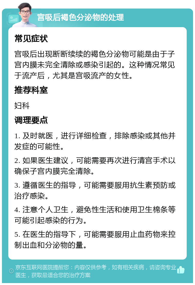 宫吸后褐色分泌物的处理 常见症状 宫吸后出现断断续续的褐色分泌物可能是由于子宫内膜未完全清除或感染引起的。这种情况常见于流产后，尤其是宫吸流产的女性。 推荐科室 妇科 调理要点 1. 及时就医，进行详细检查，排除感染或其他并发症的可能性。 2. 如果医生建议，可能需要再次进行清宫手术以确保子宫内膜完全清除。 3. 遵循医生的指导，可能需要服用抗生素预防或治疗感染。 4. 注意个人卫生，避免性生活和使用卫生棉条等可能引起感染的行为。 5. 在医生的指导下，可能需要服用止血药物来控制出血和分泌物的量。