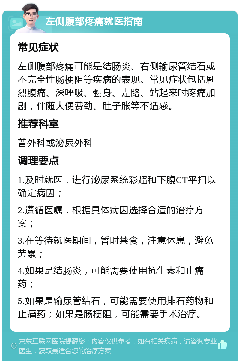 左侧腹部疼痛就医指南 常见症状 左侧腹部疼痛可能是结肠炎、右侧输尿管结石或不完全性肠梗阻等疾病的表现。常见症状包括剧烈腹痛、深呼吸、翻身、走路、站起来时疼痛加剧，伴随大便费劲、肚子胀等不适感。 推荐科室 普外科或泌尿外科 调理要点 1.及时就医，进行泌尿系统彩超和下腹CT平扫以确定病因； 2.遵循医嘱，根据具体病因选择合适的治疗方案； 3.在等待就医期间，暂时禁食，注意休息，避免劳累； 4.如果是结肠炎，可能需要使用抗生素和止痛药； 5.如果是输尿管结石，可能需要使用排石药物和止痛药；如果是肠梗阻，可能需要手术治疗。