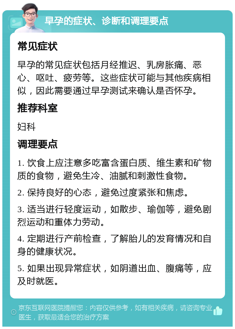 早孕的症状、诊断和调理要点 常见症状 早孕的常见症状包括月经推迟、乳房胀痛、恶心、呕吐、疲劳等。这些症状可能与其他疾病相似，因此需要通过早孕测试来确认是否怀孕。 推荐科室 妇科 调理要点 1. 饮食上应注意多吃富含蛋白质、维生素和矿物质的食物，避免生冷、油腻和刺激性食物。 2. 保持良好的心态，避免过度紧张和焦虑。 3. 适当进行轻度运动，如散步、瑜伽等，避免剧烈运动和重体力劳动。 4. 定期进行产前检查，了解胎儿的发育情况和自身的健康状况。 5. 如果出现异常症状，如阴道出血、腹痛等，应及时就医。