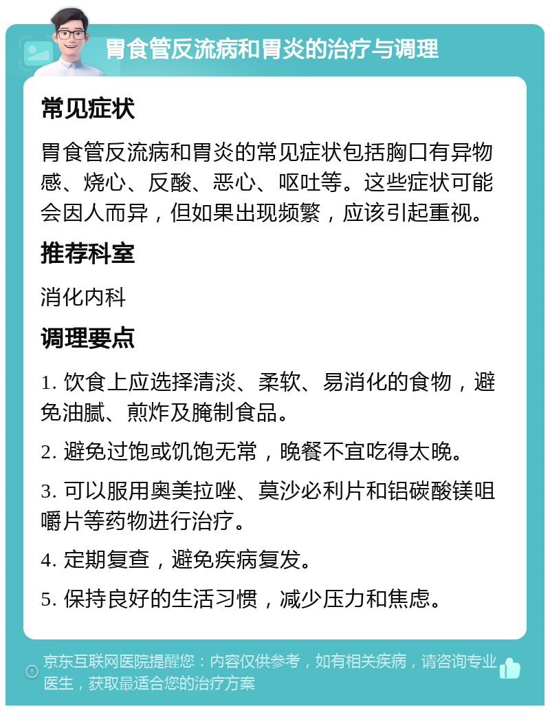 胃食管反流病和胃炎的治疗与调理 常见症状 胃食管反流病和胃炎的常见症状包括胸口有异物感、烧心、反酸、恶心、呕吐等。这些症状可能会因人而异，但如果出现频繁，应该引起重视。 推荐科室 消化内科 调理要点 1. 饮食上应选择清淡、柔软、易消化的食物，避免油腻、煎炸及腌制食品。 2. 避免过饱或饥饱无常，晚餐不宜吃得太晚。 3. 可以服用奥美拉唑、莫沙必利片和铝碳酸镁咀嚼片等药物进行治疗。 4. 定期复查，避免疾病复发。 5. 保持良好的生活习惯，减少压力和焦虑。