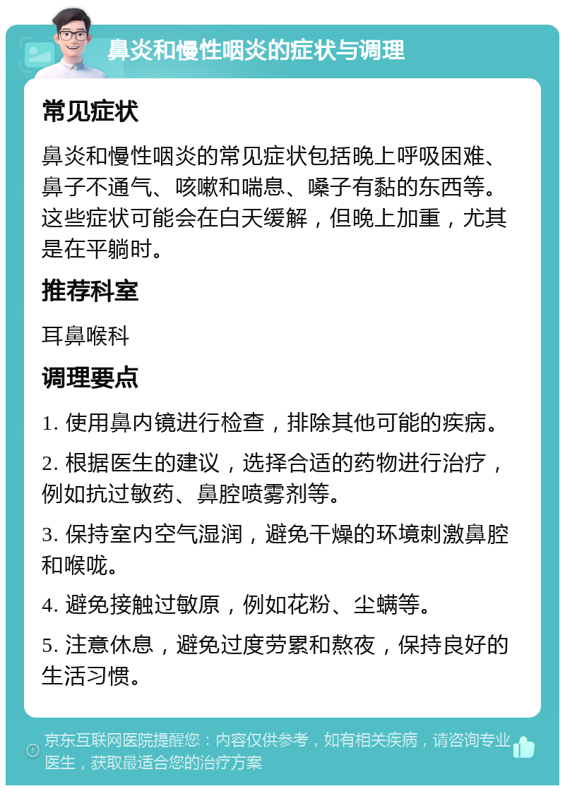 鼻炎和慢性咽炎的症状与调理 常见症状 鼻炎和慢性咽炎的常见症状包括晚上呼吸困难、鼻子不通气、咳嗽和喘息、嗓子有黏的东西等。这些症状可能会在白天缓解，但晚上加重，尤其是在平躺时。 推荐科室 耳鼻喉科 调理要点 1. 使用鼻内镜进行检查，排除其他可能的疾病。 2. 根据医生的建议，选择合适的药物进行治疗，例如抗过敏药、鼻腔喷雾剂等。 3. 保持室内空气湿润，避免干燥的环境刺激鼻腔和喉咙。 4. 避免接触过敏原，例如花粉、尘螨等。 5. 注意休息，避免过度劳累和熬夜，保持良好的生活习惯。