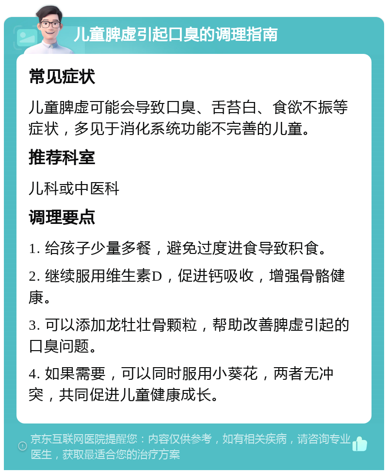 儿童脾虚引起口臭的调理指南 常见症状 儿童脾虚可能会导致口臭、舌苔白、食欲不振等症状，多见于消化系统功能不完善的儿童。 推荐科室 儿科或中医科 调理要点 1. 给孩子少量多餐，避免过度进食导致积食。 2. 继续服用维生素D，促进钙吸收，增强骨骼健康。 3. 可以添加龙牡壮骨颗粒，帮助改善脾虚引起的口臭问题。 4. 如果需要，可以同时服用小葵花，两者无冲突，共同促进儿童健康成长。