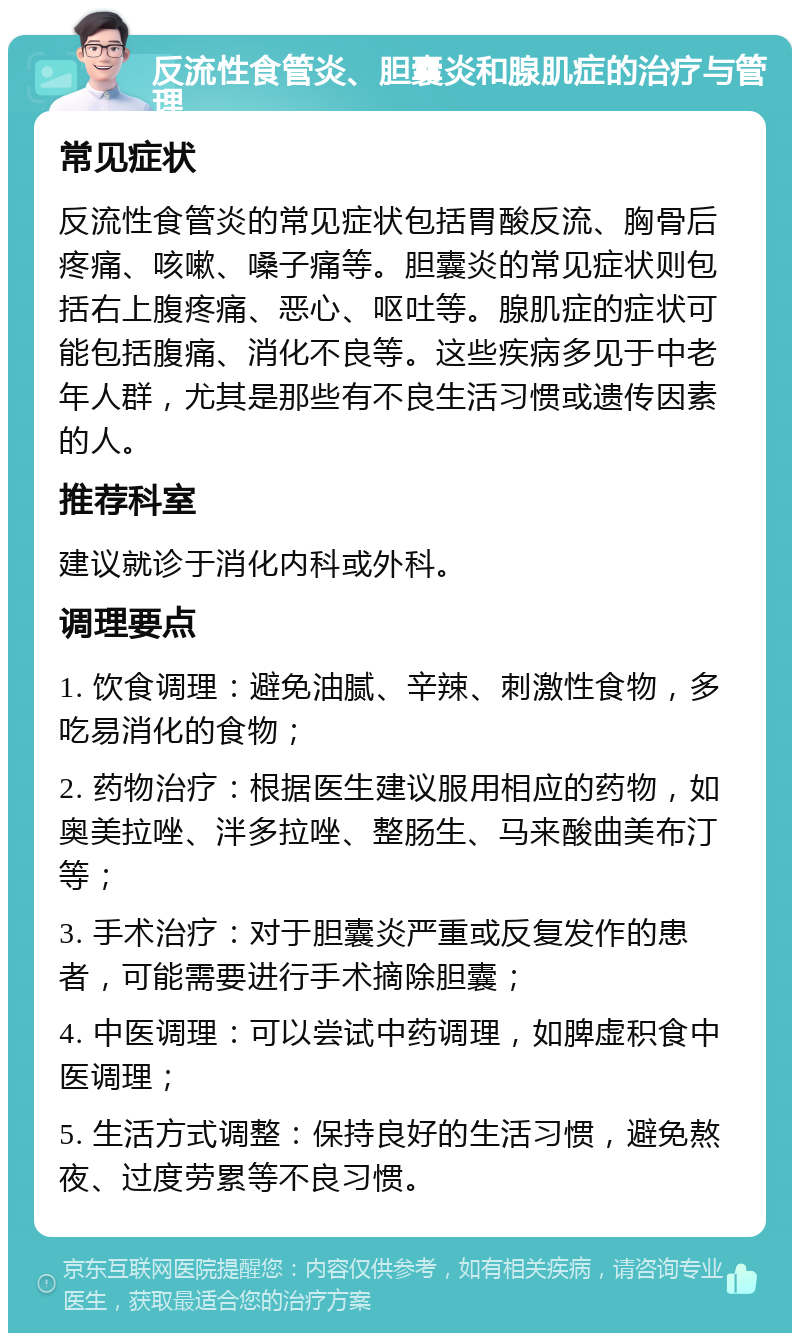 反流性食管炎、胆囊炎和腺肌症的治疗与管理 常见症状 反流性食管炎的常见症状包括胃酸反流、胸骨后疼痛、咳嗽、嗓子痛等。胆囊炎的常见症状则包括右上腹疼痛、恶心、呕吐等。腺肌症的症状可能包括腹痛、消化不良等。这些疾病多见于中老年人群，尤其是那些有不良生活习惯或遗传因素的人。 推荐科室 建议就诊于消化内科或外科。 调理要点 1. 饮食调理：避免油腻、辛辣、刺激性食物，多吃易消化的食物； 2. 药物治疗：根据医生建议服用相应的药物，如奥美拉唑、泮多拉唑、整肠生、马来酸曲美布汀等； 3. 手术治疗：对于胆囊炎严重或反复发作的患者，可能需要进行手术摘除胆囊； 4. 中医调理：可以尝试中药调理，如脾虚积食中医调理； 5. 生活方式调整：保持良好的生活习惯，避免熬夜、过度劳累等不良习惯。