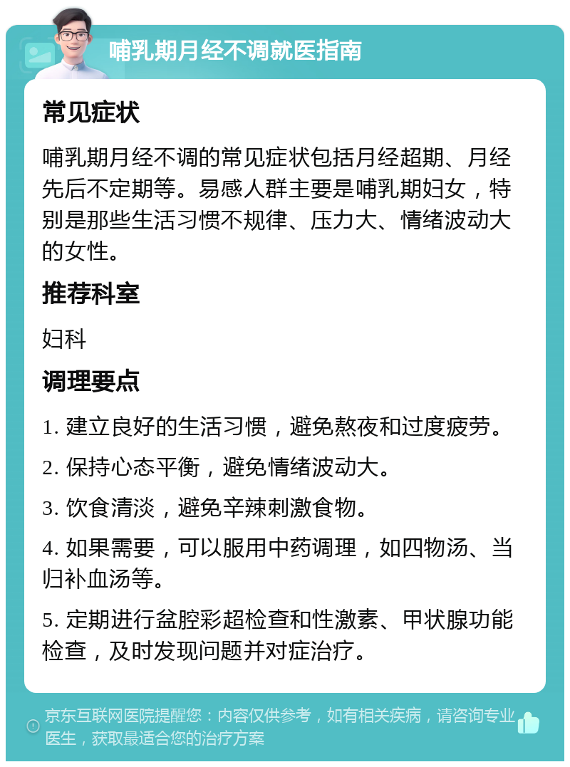 哺乳期月经不调就医指南 常见症状 哺乳期月经不调的常见症状包括月经超期、月经先后不定期等。易感人群主要是哺乳期妇女，特别是那些生活习惯不规律、压力大、情绪波动大的女性。 推荐科室 妇科 调理要点 1. 建立良好的生活习惯，避免熬夜和过度疲劳。 2. 保持心态平衡，避免情绪波动大。 3. 饮食清淡，避免辛辣刺激食物。 4. 如果需要，可以服用中药调理，如四物汤、当归补血汤等。 5. 定期进行盆腔彩超检查和性激素、甲状腺功能检查，及时发现问题并对症治疗。